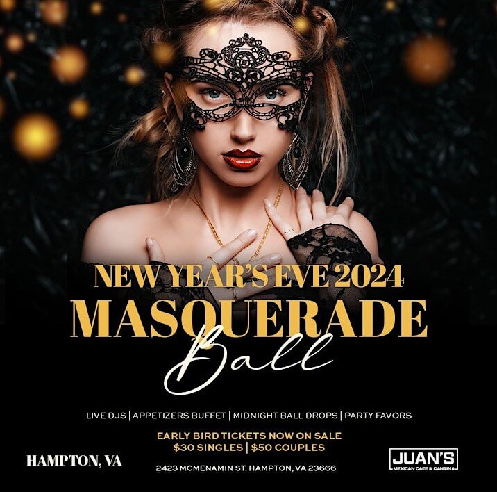 New Year 2024 Masquerade Ball. Live DJs | Appetizers Buffet | Midnight Ball Drops | Party Favors. Early bird Tickets now on sale $30 Singles $50 Couples. Juan's Mexican Cafe & Cantina in Hampton, VA